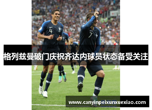 格列兹曼破门庆祝齐达内球员状态备受关注