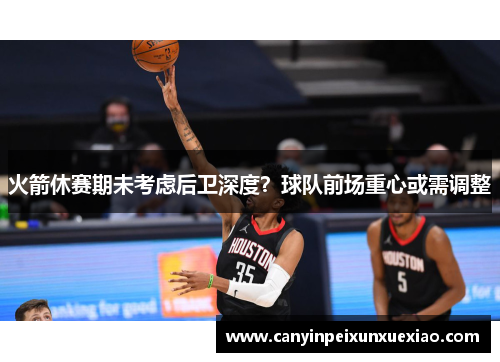 火箭休赛期未考虑后卫深度？球队前场重心或需调整