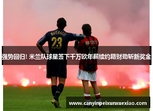 强势回归! 米兰队球星签下千万欧年薪续约籍财劲斩新奖金